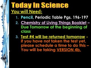 You will Need:
1. Pencil, Periodic Table Pgs. 196-197
2. Chemistry of Living Things Booklet –

Due Tomorrow at the beginning of
class
3. Test #4 will be returned tomorrow if you have not taken the test yet,
please schedule a time to do this –
You will be taking VERSION 4b.

 