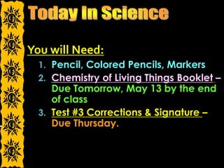 You will Need:
1. Pencil, Colored Pencils, Markers
2. Chemistry of Living Things Booklet –
Due Tomorrow, May 13 by the end
of class
3. Test #3 Corrections & Signature –
Due Thursday.
 