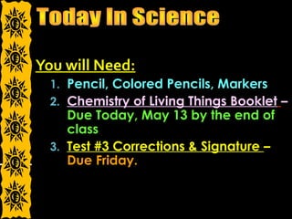 You will Need:
1. Pencil, Colored Pencils, Markers
2. Chemistry of Living Things Booklet –
Due Today, May 13 by the end of
class
3. Test #3 Corrections & Signature –
Due Friday.
 