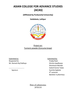 ASIAN COLLEGE FOR ADVANCE STUDIES
(ACAS)
(Affiliated by Purbanchal University)
Satdobato, Lalitpur
Project on:
Turmeric powder (Curcuma longa)
Submitted to: Submitted by:
Respected Sir; Pradip Patel
Mr. Ramesh Raj Padhaya Shirsha Upadhyaya
Shivcharan Mandal
……………………………….. Sukesh Kumar Yadav
Signature Susmita Sapkota
4th
semester
Bachelor in pharmacy
Date of submission:
2078/1/8
 