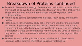 Breakdown of Proteins continued
● Protein to be used for energy: Before amino acids can be catabolized,
they must be converted to substances that can enter the Krebs cycle.
These conversions involve deamination, decarboxylation, and
hydrogenation.
● Amino acids can be converted into glucose, fatty acids, and ketone
bodies.
● Proteins are conserved by body cells; they are used for most cellular
structures. Ingested proteins are broken down to amino acids Cells
remove amino acid to build proteins synthesized proteins are actively
transported across cell membranes Amino acids are used to make ATP
only when proteins are overabundant or there is a shortage of other
sources
● Proteins make the body to burn more calories which leads to an
increase in the thermic effect thus boosting metabolism.
 