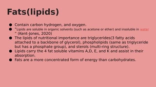 Fats(lipids)
● Contain carbon hydrogen, and oxygen.
● “Lipids are soluble in organic solvents (such as acetone or ether) and insoluble in water
” (Kent-Jones, 2020)
● The lipids of nutritional importance are triglycerides(3 fatty acids
attached to a backbone of glycerol), phospholipids (same as triglyceride
but has a phosphate group), and sterols (multi-ring structure).
● Lipids carry the 4 fat soluble vitamins A,D, E, and K and assist in their
absorption.
● Fats are a more concentrated form of energy than carbohydrates.
 