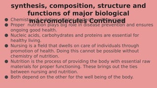 synthesis, composition, structure and
functions of major biological
macromolecules Continued
● Chemistry of nutrition relates perfectly with nursing.
● Proper nutrition plays big role in disease prevention and ensures
ongoing good health.
● Nucleic acids, carbohydrates and proteins are essential for
healthy living.
● Nursing is a field that dwells on care of individuals through
promotion of health. Doing this cannot be possible without
chemistry of nutrition.
● Nutrition is the process of providing the body with essential raw
materials for proper functioning. These brings out the ties
between nursing and nutrition.
● Both depend on the other for the well being of the body.
 