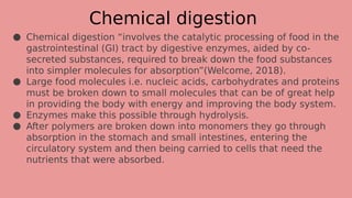 Chemical digestion
● Chemical digestion “involves the catalytic processing of food in the
gastrointestinal (GI) tract by digestive enzymes, aided by co-
secreted substances, required to break down the food substances
into simpler molecules for absorption”(Welcome, 2018).
● Large food molecules i.e. nucleic acids, carbohydrates and proteins
must be broken down to small molecules that can be of great help
in providing the body with energy and improving the body system.
● Enzymes make this possible through hydrolysis.
● After polymers are broken down into monomers they go through
absorption in the stomach and small intestines, entering the
circulatory system and then being carried to cells that need the
nutrients that were absorbed.
 