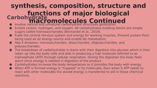 synthesis, composition, structure and
functions of major biological
macromolecules Continued
Carbohydrate
● Involve natural and unnatural carbohydrate structures generation
● Entails carbon, hydrogen, and oxygen. All carbohydrates building blocks are simple
sugars called monosaccharides (Bonnardel et al., 2019).
● Fuels the central nervous system and energy for working muscles. Prevent protein from
being used as an energy source and enable fat metabolism.
● Has 4 divisions: monosaccharides, disaccharides, oligosaccharides, and
polysaccharides.
● The breakdown of carbohydrates is starts with their digestion into glucose which is then
taken up into the body cells and aids in producing a fuel molecule referred to as
triphosphate (ATP) through cellular respiration. During the digestion the body feels
warm since energy is needed in digestion of the product.
● Carbohydrates increase the body temperature as it provides the body with energy.
● When ATP is formed energy is “trapped” in its molecules, then when it ATP needs to
react with other molecules the stored energy is transferred to aid in those chemical
reactions.
 