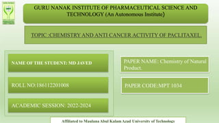 GURU NANAK INSTITUTE OF PHARMACEUTICAL SCIENCE AND
TECHNOLOGY (An Autonomous Institute)
TOPIC :CHEMISTRY AND ANTI CANCER ACTIVITY OF PACLITAXEL.
NAME OF THE STUDENT: MD JAVED
ROLL NO:186112201008
ACADEMIC SESSION: 2022-2024
PAPER NAME: Chemistry of Natural
Product.
PAPER CODE:MPT 1034
Affiliated to MaulanaAbul KalamAzad University of Technology
 