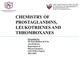 CHEMISTRY OF
PROSTAGLANDINS,
LEUKOTRIENES AND
THROMBOXANES
Presenting by,
Mr Purushotham KN Sir
Asst.Professor
Department of
Pharm.Chemistry.
SACCP,B.G.Nagara
2021-2022
 