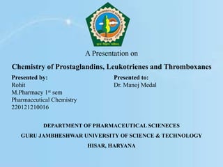 A Presentation on
Chemistry of Prostaglandins, Leukotrienes and Thromboxanes
Presented by:
Rohit
M.Pharmacy 1st sem
Pharmaceutical Chemistry
220121210016
Presented to:
Dr. Manoj Medal
DEPARTMENT OF PHARMACEUTICAL SCIENECES
GURU JAMBHESHWAR UNIVERSITY OF SCIENCE & TECHNOLOGY
HISAR, HARYANA
 