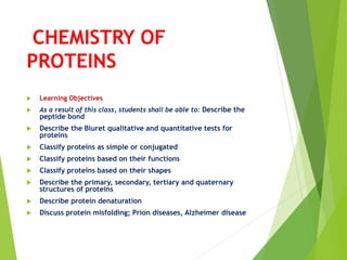 CHEMISTRY OF
PROTEINS
 Learning Objectives
 As a result of this class, students shall be able to: Describe the
peptide bond
 Describe the Biuret qualitative and quantitative tests for
proteins
 Classify proteins as simple or conjugated
 Classify proteins based on their functions
 Classify proteins based on their shapes
 Describe the primary, secondary, tertiary and quaternary
structures of proteins
 Describe protein denaturation
 Discuss protein misfolding; Prion diseases, Alzheimer disease
 