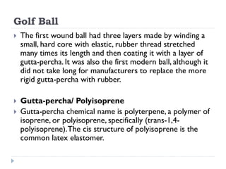Golf Ball
 The first wound ball had three layers made by winding a
small, hard core with elastic, rubber thread stretched...