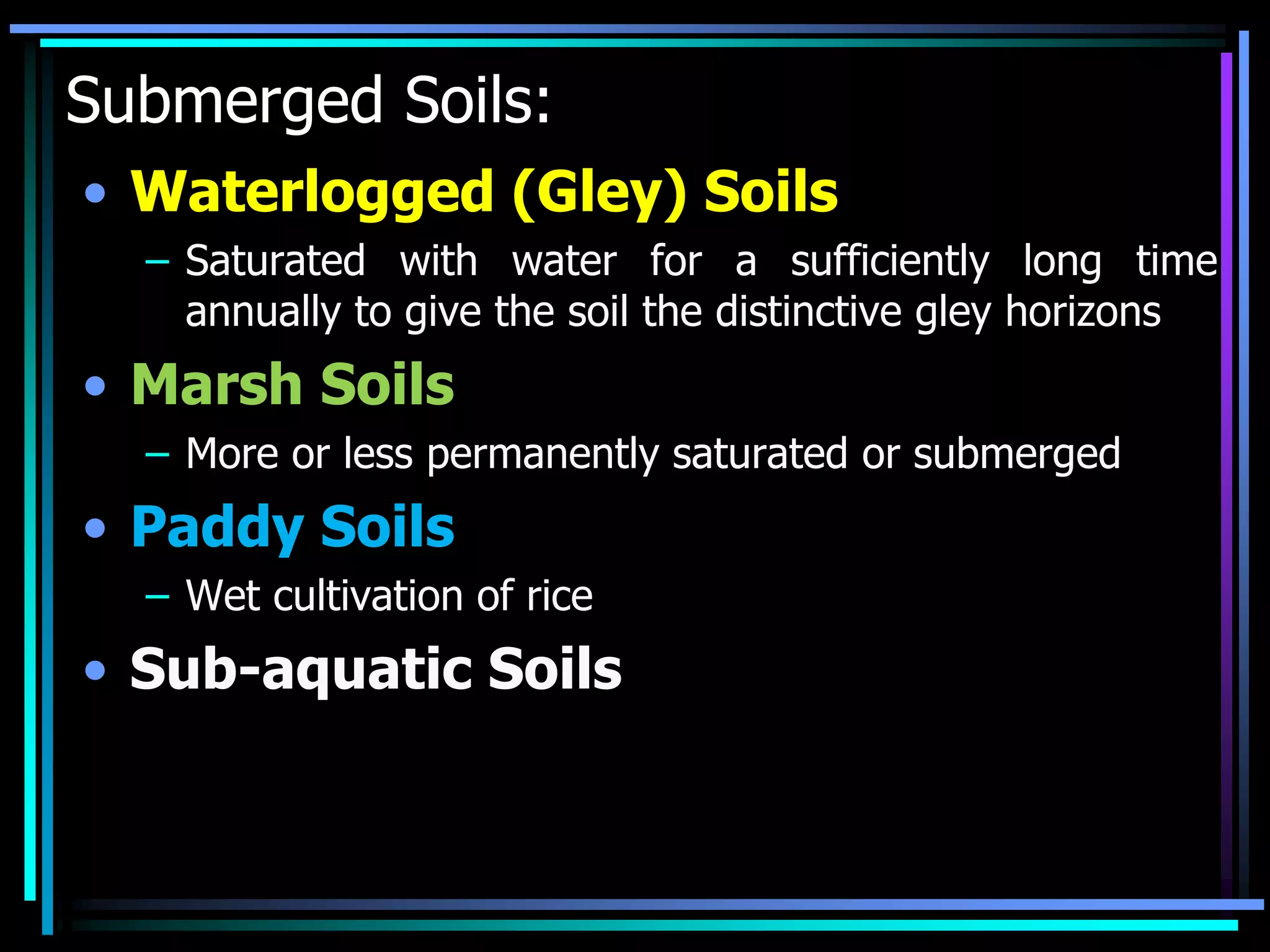Submerged Soils:
• Waterlogged (Gley) Soils
– Saturated with water for a sufficiently long time
annually to give the soil the distinctive gley horizons
• Marsh Soils
– More or less permanently saturated or submerged
• Paddy Soils
– Wet cultivation of rice
• Sub-aquatic Soils
 