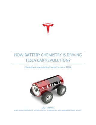 HOW BATTERY CHEMISTRY IS DRIVING
TESLA CAR REVOLUTION?
Chemistry of new batteries for electric cars of TESLA
LALIT JAYANTI
R.NO 161200, PRODIGY SR, KOTHRUD BATCH, STANDARD VIII, MILLENNIUM NATIONAL SCHOOL
 