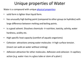 Unique properties of Water
Water is a compound with unique physical properties:
• solid form is lighter than liquid form.
• has unusually high boiling point (compared to other group six hydrides) with
large difference between melting and boiling points.
• is a good solvent. Dissolves chemicals → nutrition, toxicity, salinity, water
hardness, acidity etc.
• High specific heat capacity (comfort of aquatic organisms)
• Cohesion- attractions among water molecules → high surface tension.
(insect can walk on water without sinking)
• Adhesion-attraction for other molecules. Adhesion and cohesion → capillary
action (e.g. water rises in a glass tube or stem of a plant )
 