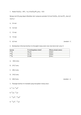 1. Reaksi Fe(CO)5 + 2PF3 + H2 à Fe(CO)2(PF3)2(H)2 + 3CO


Berapa mol CO yang dapat dihasilkan dari campuran pereaksi 5,0 mol Fe(CO) 5, 8,0 mol PF3, dan 6,0
mol H2 ?


A. 24 mol


B. 5,0 mol


C. 12 mol


D. 15 mol


E. 6,0 mol                                                                               Jawaban : C


2. Berdasarkan informasi berikut ini,hitunglah massa atom rata-rata berat dari unsur X

Isotop                      % kelimpahan relatif               Massa eksak (amu)
221
    X                       74,22                              220,9
220
    X                       12,78                              220,0
218
    X                       13,00                              218,1

A.   220,4 amu


B. 219,7 amu


C. 204,2 amu


D. 218,5 amu


E. 220,9 amu                                                                         Jawaban : A


3. Pasangan berikut ini manakah yang merupakan isotop unsur:


A. 2211X,   79
                 38X
                    2+




B. 9645X,   116
               92X



C. 11692X2+,     122
                    89X
                       2+




D. 11692X2+, 11992X
 