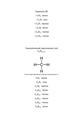 Радикалы (R)
−𝐶𝐻3 метил
−𝐶2𝐻5 этил
−𝐶3𝐻7 пропил
−𝐶4𝐻9 бутил
−𝐶5𝐻11 пентил
−𝐶6𝐻13 гексил
Гомологический ряд алканов (-ан)
CnH2n+2
Только одна одинарная углерод-углерод связь C-C
C𝐻4 - метан
С2𝐻6 - этан
С3𝐻8 - пропан
С4𝐻10 - бутан
С5𝐻12 - пентан
С6𝐻14 - гексан
С7𝐻16 - гептан
С8𝐻18 - октан
 
