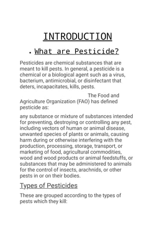 ​ INTRODUCTION
What are Pesticide?
Pesticides are chemical substances that are
meant to kill pests. In general, a pesticide is a
chemical or a biological agent such as a virus,
bacterium, antimicrobial, or disinfectant that
deters, incapacitates, kills, pests.
The Food and
Agriculture Organization (FAO) has defined
pesticide as:
any substance or mixture of substances intended
for preventing, destroying or controlling any pest,
including vectors of human or animal disease,
unwanted species of plants or animals, causing
harm during or otherwise interfering with the
production, processing, storage, transport, or
marketing of food, agricultural commodities,
wood and wood products or animal feedstuffs, or
substances that may be administered to animals
for the control of insects, arachnids, or other
pests in or on their bodies.
Types of Pesticides
These are grouped according to the types of
pests which they kill:
 