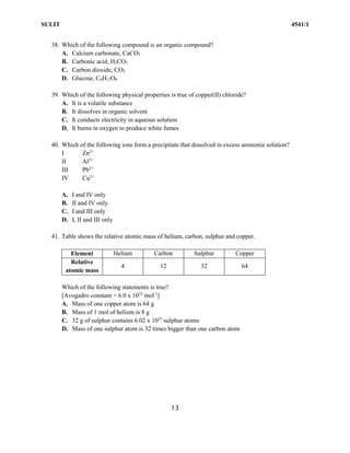 SULIT 4541/1
13
38. Which of the following compound is an organic compound?
A. Calcium carbonate, CaCO3
B. Carbonic acid, H2CO3
C. Carbon dioxide, CO2
D. Glucose, C6H12O6
39. Which of the following physical properties is true of copper(II) chloride?
A. It is a volatile substance
B. It dissolves in organic solvent
C. It conducts electricity in aqueous solution
D. It burns in oxygen to produce white fumes
40. Which of the following ions form a precipitate that dissolved in excess ammonia solution?
I Zn2+
II Al3+
III Pb2+
IV Cu2+
A. I and IV only
B. II and IV only
C. I and III only
D. I, II and III only
41. Table shows the relative atomic mass of helium, carbon, sulphur and copper.
Element Helium Carbon Sulphur Copper
Relative
atomic mass
4 12 32 64
Which of the following statements is true?
[Avogadro constant = 6.0 x 1023
mol-1
]
A. Mass of one copper atom is 64 g
B. Mass of 1 mol of helium is 8 g
C. 32 g of sulphur contains 6.02 x 1023
sulphur atoms
D. Mass of one sulphur atom is 32 times bigger than one carbon atom
 