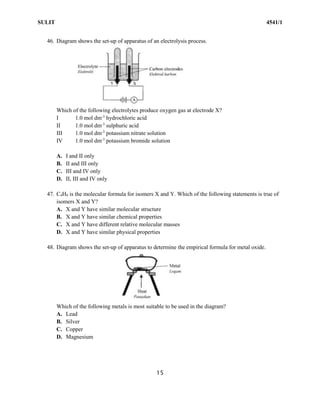 SULIT 4541/1
15
46. Diagram shows the set-up of apparatus of an electrolysis process.
Which of the following electrolytes produce oxygen gas at electrode X?
I 1.0 mol dm-3
hydrochloric acid
II 1.0 mol dm-3
sulphuric acid
III 1.0 mol dm-3
potassium nitrate solution
IV 1.0 mol dm-3
potassium bromide solution
A. I and II only
B. II and III only
C. III and IV only
D. II, III and IV only
47. C4H8 is the molecular formula for isomers X and Y. Which of the following statements is true of
isomers X and Y?
A. X and Y have similar molecular structure
B. X and Y have similar chemical properties
C. X and Y have different relative molecular masses
D. X and Y have similar physical properties
48. Diagram shows the set-up of apparatus to determine the empirical formula for metal oxide.
Which of the following metals is most suitable to be used in the diagram?
A. Lead
B. Silver
C. Copper
D. Magnesium
 