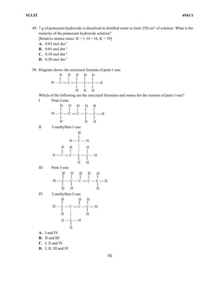 SULIT 4541/1
16
49. 7 g of potassium hydroxide is dissolved in distilled water to form 250 cm3
of solution. What is the
molarity of the potassium hydroxide solution?
[Relative atomic mass: H = 1, O = 16, K = 39]
A. 0.03 mol dm-3
B. 0.05 mol dm-3
C. 0.30 mol dm-3
D. 0.50 mol dm-3
50. Diagram shows the structural formula of pent-1-ene.
Which of the following are the structural formulae and names for the isomers of pent-1-ene?
I Pent-2-ene
II 3-methylbut-1-ene
III Pent-3-ene
IV 2-methylbut-2-ene
A. I and IV
B. II and III
C. I, II and IV
D. I, II, III and IV
 