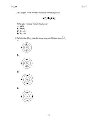 SULIT 4541/1
3
11. The diagram below shows the molecular formula of glucose.
C6H12O6
What is the empirical formula for glucose?
A. CH2O
B. CH2O2
C. C2H4O2
D. C6H12O6
12. Which of the following is the atomic structure of lithium atom, 3Li?
A.
B.
C.
D.
7
 