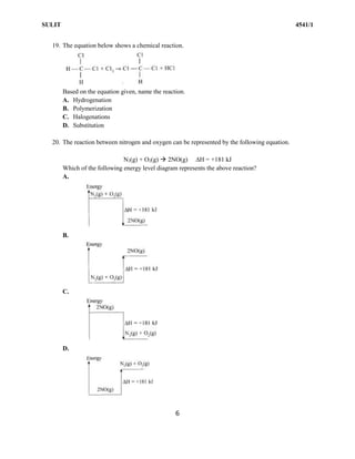 SULIT 4541/1
6
19. The equation below shows a chemical reaction.
Based on the equation given, name the reaction.
A. Hydrogenation
B. Polymerization
C. Halogenations
D. Substitution
20. The reaction between nitrogen and oxygen can be represented by the following equation.
N2(g) + O2(g)  2NO(g) H = +181 kJ
Which of the following energy level diagram represents the above reaction?
A.
B.
C.
D.
 