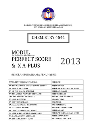 Chemistry Perfect Score &X – A Plus Module 2013 1
BAHAGIAN PENGURUSAN SEKOLAH BERASRAMA PENUH
DAN SEKOLAH KECEMERLANGAN
MODUL
PERFECT SCORE
& X A-PLUS
2013
SEKOLAH BERASRAMA PENUH (SBP)
PANEL PENYEDIA DAN PEMURNI: SEKOLAH
PN HJH WAN NOOR AFIFAH BT WAN YUSOFF SBPI GOMBAK
PN. NORINI BT JAAFAR SEKOLAH SULTAN ALAM SHAH
TN HJ CHE MALEK B MAMAT SBPI BATU RAKIT
PN HJH AISHAH PEONG BT ABDULLAH SBPI TEMERLOH
CIK HJH. ROSSITA BT RADZAK SMS TUANKU MUNAWIR
EN JONG KAK YING SMS KUCHING
EN OOI YOONG SEANG SMS MUAR
EN. AZALI @ SAZALI BIN ROHANI SMS SEMBRONG
EN. AZEMI BIN AHMAD SMS SULTAN ISKANDAR
PN. MARLINA BINTI MAT NAPES SBPI RAWANG
PN. AZIE NURUL AKHTAR BINTI NABIR SEKOLAH SULTAN ALAM SHAH
PN. HAZILAH BINTI ABDULLAH SBPI KUBANG PASU
PN. LES SUZILA BINTI JAMIL THE MALAY COLLAGE
CHEMISTRY 4541
http://cikguadura.wordpress.com/
 
