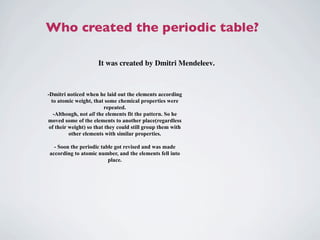 Who created the periodic table?

                     It was created by Dmitri Mendeleev.



-Dmitri noticed when he laid out the elements according
  to atomic weight, that some chemical properties were
                         repeated.
   -Although, not all the elements fit the pattern. So he
moved some of the elements to another place(regardless
 of their weight) so that they could still group them with
          other elements with similar properties.

  - Soon the periodic table got revised and was made
according to atomic number, and the elements fell into
                         place.
 