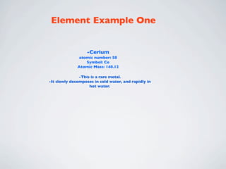 Element Example One


                   -Cerium
               atomic number: 58
                  Symbol: Ce
              Atomic Mass: 140.12

               -This is a rare metal.
-It slowly decomposes in cold water, and rapidly in
                    hot water.
 