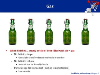 Gas
• When finished… empty bottle of beer filled with air = gas
– No definite shape
• Gas can be transfered from one bottle to another
– No definite volume
• More air can be forced in bottle
– Particles are far from apart (motion is unrestricted)
• Low density
Sackheim’s Chemistry: Chapter 2
 