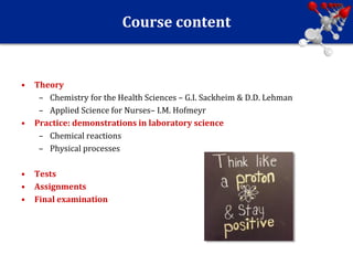 Course content
• Theory
– Chemistry for the Health Sciences – G.I. Sackheim & D.D. Lehman
– Applied Science for Nurses– I.M. Hofmeyr
• Practice: demonstrations in laboratory science
– Chemical reactions
– Physical processes
• Tests
• Assignments
• Final examination
 