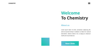 CHEMISTRY
Next Slide
Welcome
To Chemistry
About us
Lorem ipsum dolor sit amet, consectetur adipiscing elit,
sed do eiusmod tempor incididunt ut labore et nostrud
exercitation ullamco laboris nisi ut aliquip ex deserunt
mollit anim id est laborum.
 