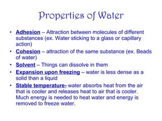Properties of Water Adhesion  – Attraction between molecules of different substances (ex. Water sticking to a glass or capillary action) Cohesion  – attraction of the same substance (ex. Beads of water) Solvent  – Things can dissolve in them Expansion upon freezing  – water is less dense as a solid than a liquid Stable temperature-  water absorbs heat from the air that is cooler and releases heat to air that is cooler.  Much energy is needed to heat water and energy is removed to freeze water. 