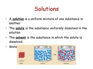 Solutions A  solution  is a uniform mixture of one substance in another The  solute  is the substance uniformly dissolved in the solution The  solvent  is the substance in which the solute is dissolved. Water is the universal solvent 