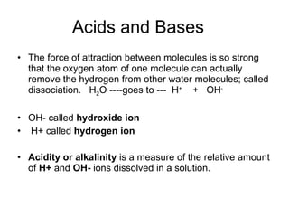 Acids and Bases The force of attraction between molecules is so strong that the oxygen atom of one molecule can actually remove the hydrogen from other water molecules; called dissociation.  H 2 O ----goes to ---  H +   +  OH - OH- called  hydroxide ion   H+ called  hydrogen ion Acidity or alkalinity  is a measure of the relative amount of  H+  and  OH-  ions dissolved in a solution.   
