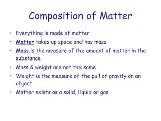 Composition of Matter Everything is made of matter Matter  takes up space and has mass Mass  is the measure of the amount of matter in the substance Mass & weight are not the same Weight is the measure of the pull of gravity on an object Matter exists as a solid, liquid or gas 