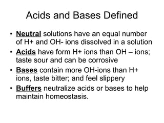 Acids and Bases Defined Neutral  solutions have an equal number of H+ and OH- ions dissolved in a solution Acids  have form H+ ions than OH – ions; taste sour and can be corrosive Bases  contain more OH-ions than H+ ions, taste bitter; and feel slippery  Buffers  neutralize acids or bases to help maintain homeostasis. 