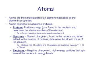 Atoms Atoms are the simplest part of an element that keeps all the element’s properties Atoms consist of 3 subatomic particles- Protons-  Positive charge (p+), found in the nucleus, and determine the atomic number of the element Ex – Carbon has 6 protons so its atomic number is 6 Neutrons   - Neutral charge (n), found in the nucleus and when added to the number of protons, determine the atomic mass of the element. Ex – Sodium has 11 protons and 12 neutrons so its atomic mass is 11 + 12 = 23amu Electrons  – Negative charge (e-), high energy particles that spin around the nucleus in energy levels. 