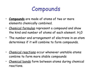 Compounds Compounds  are made of atoms of two or more elements chemically combined. Chemical formulas  represent a compound and show the kind and number of atoms of each element. H 2 0 The number and arrangement of electrons in an atom determines if it will combine to form compounds. Chemical reactions  occur whenever unstable atoms combine to form more stable compounds Chemical bonds  form between atoms during chemical reactions. 