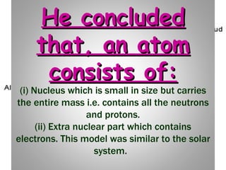He concluded that, an atom consists of: (i) Nucleus which is small in size but carries the entire mass i.e. contains all the neutrons and protons. (ii) Extra nuclear part which contains electrons. This model was similar to the solar system.   