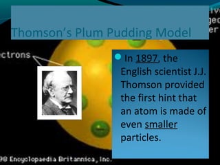 Thomson’s Plum Pudding Model
In 1897, the
English scientist J.J.
Thomson provided
the first hint that
an atom is made of
even smaller
particles.
 