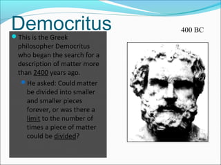 DemocritusThis is the Greek
philosopher Democritus
who began the search for a
description of matter more
than 2400 years ago.
He asked: Could matter
be divided into smaller
and smaller pieces
forever, or was there a
limit to the number of
times a piece of matter
could be divided?
400 BC
 