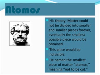 Atomos
His theory: Matter could
not be divided into smaller
and smaller pieces forever,
eventually the smallest
possible piece would be
obtained.
This piece would be
indivisible.
He named the smallest
piece of matter “atomos,”
meaning “not to be cut.”
 