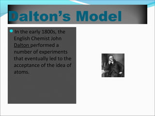 Dalton’s Model
In the early 1800s, the
English Chemist John
Dalton performed a
number of experiments
that eventually led to the
acceptance of the idea of
atoms.
 