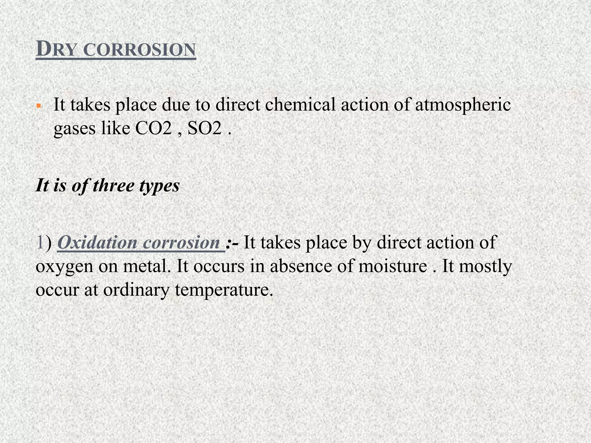 DRY CORROSION
 It takes place due to direct chemical action of atmospheric
gases like CO2 , SO2 .
It is of three types
1) Oxidation corrosion :- It takes place by direct action of
oxygen on metal. It occurs in absence of moisture . It mostly
occur at ordinary temperature.
 