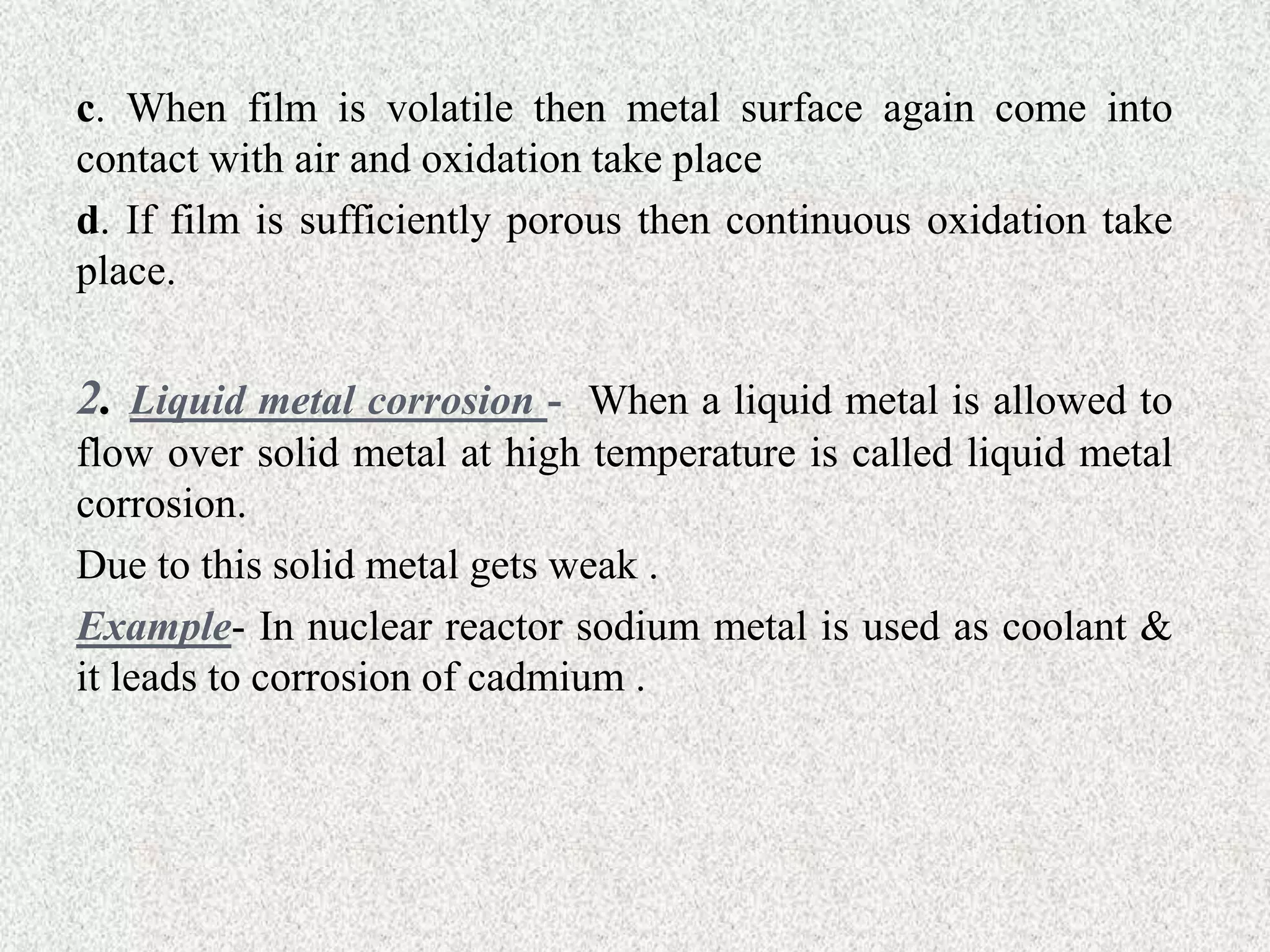 c. When film is volatile then metal surface again come into
contact with air and oxidation take place
d. If film is sufficiently porous then continuous oxidation take
place.
2. Liquid metal corrosion - When a liquid metal is allowed to
flow over solid metal at high temperature is called liquid metal
corrosion.
Due to this solid metal gets weak .
Example- In nuclear reactor sodium metal is used as coolant &
it leads to corrosion of cadmium .
 