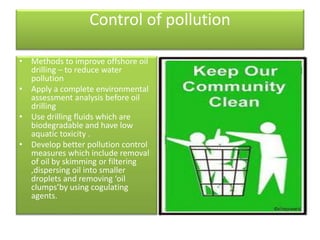 Control of pollution
• Methods to improve offshore oil
drilling – to reduce water
pollution
• Apply a complete environmental
assessment analysis before oil
drilling
• Use drilling fluids which are
biodegradable and have low
aquatic toxicity .
• Develop better pollution control
measures which include removal
of oil by skimming or filtering
,dispersing oil into smaller
droplets and removing ‘oil
clumps’by using cogulating
agents.
 