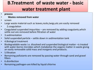 B.Treatment of waste water - basic
water treatment plant
• process
• Wastes removed from water
• screen
• Large waste material-such as leaves,rocks,twigs,etc.are easily removed
• 2.coagulation
• Coagulated suspended impurities – are removed by adding coagulants,which
settle out are-removed before filtration of water
• 3.sedimentation
• Solid suspended particle – settle down in sedimentation tank
• 4.Biological treatment
• Biodegradable waste i.e. dissolved and suspended biological matter –is treated
with water-borne microbes which metabolize the organic matter in waste giving
an easily removable solid mass and inorganic end products.
• 5.filtration
• Remaining pollutants-are removed by passing water through sand and gravel
filters
• 6.disinfection
• Remaining pathogen-are killed by liquid chlorine
 