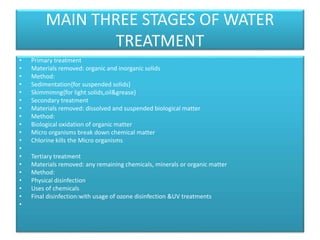 MAIN THREE STAGES OF WATER
TREATMENT
• Primary treatment
• Materials removed: organic and inorganic solids
• Method:
• Sedimentation{for suspended solids}
• Skimmimng{for light solids,oil&grease}
• Secondary treatment
• Materials removed: dissolved and suspended biological matter
• Method:
• Biological oxidation of organic matter
• Micro organisms break down chemical matter
• Chlorine kills the Micro organisms
•
• Tertiary treatment
• Materials removed: any remaining chemicals, minerals or organic matter
• Method:
• Physical disinfection
• Uses of chemicals
• Final disinfection:with usage of ozone disinfection &UV treatments
•
 
