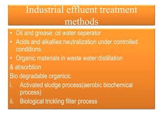 Industrial effluent treatment
methods
• Oil and grease: oil water seperator
• Acids and alkallies:neutralization under controlled
conditions
• Organic materials in waste water:distillation
& absorbtion
Bio degradable organics:
i. Activated sludge process(aerobic biochemical
process)
ii. Biological trickling filter process
 