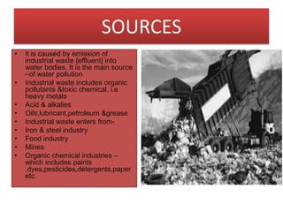 SOURCES
• it is caused by emission of
industrial waste [effluent] into
water bodies. It is the main source
–of water pollution
• Industrial waste includes organic
pollutants &toxic chemical. i.e
heavy metals
• Acid & alkalies
• Oils,lubricant,petroleum &grease
• Industrial waste enters from-
• Iron & steel industry
• Food industry
• Mines
• Organic chemical industries –
which includes paints
,dyes,pesticides,detergents,paper
etc.
 